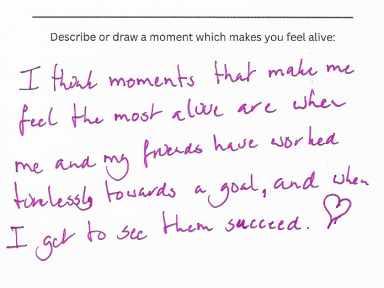anonymous I think moments that make feel alive are when me and my friends have worked tirelessly towards a goal, and when I got to see them succeed.