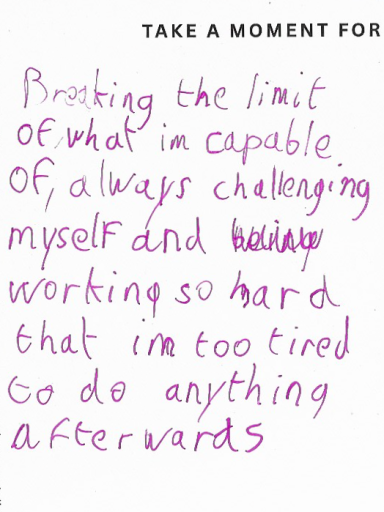 anonymous Breaking the limit of what I'm capable of, always challenging myself and working so hard that I'm too tired to do anything afterwards.